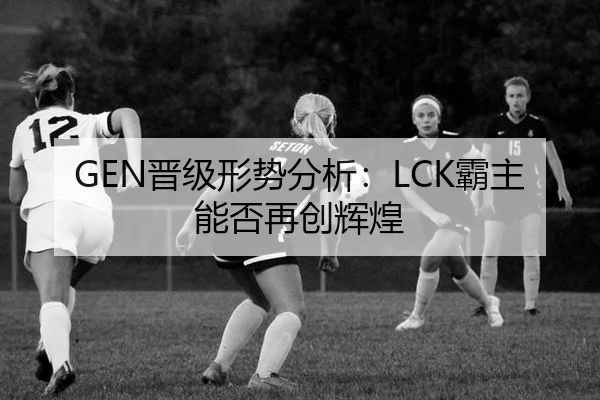 GEN晋级形势分析：LCK霸主能否再创辉煌