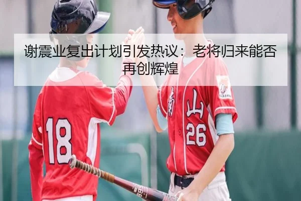 谢震业复出计划引发热议：老将归来能否再创辉煌